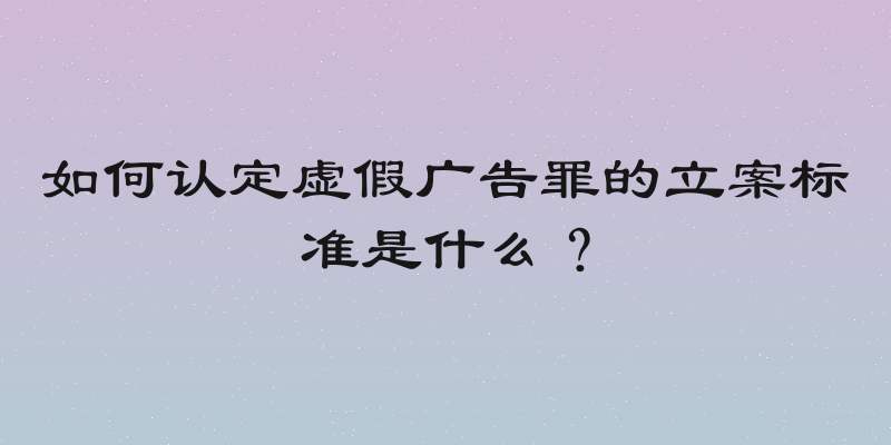 如何认定虚假广告罪的立案标准是什么？
