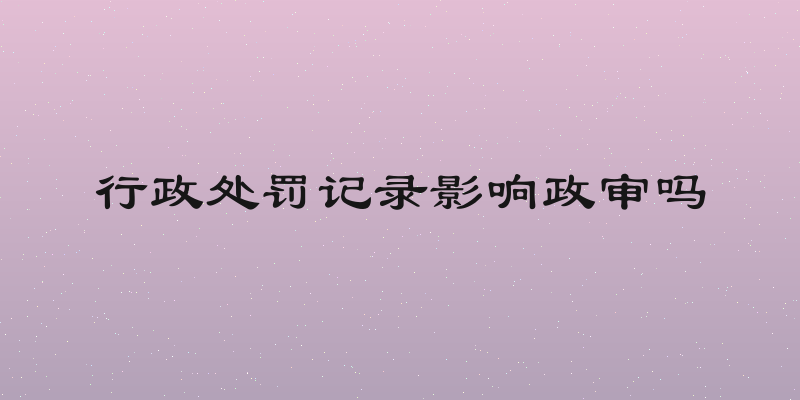 行政处罚记录影响政审吗