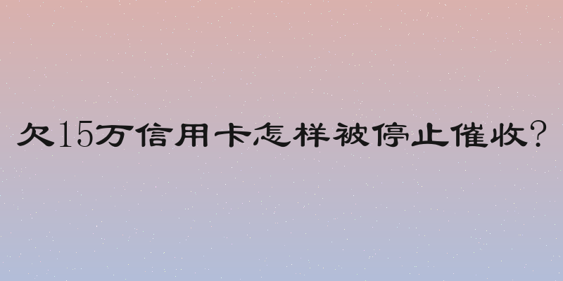 欠15万信用卡怎样被停止催收?
