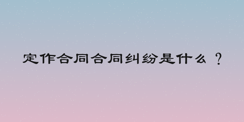 定作合同合同纠纷是什么？