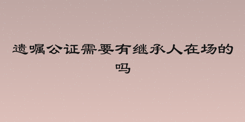 遗嘱公证需要有继承人在场的吗