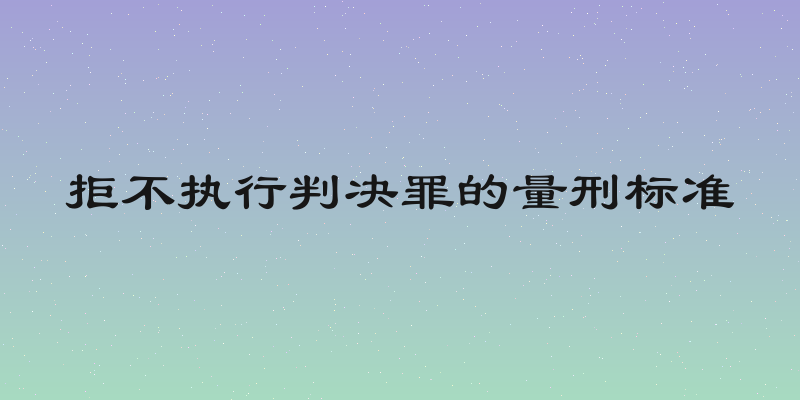 拒不执行判决罪的量刑标准