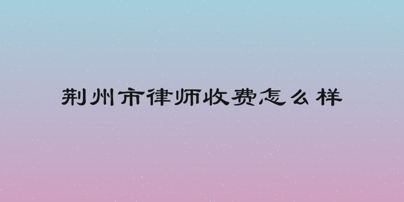 荆州市律师收费怎么样