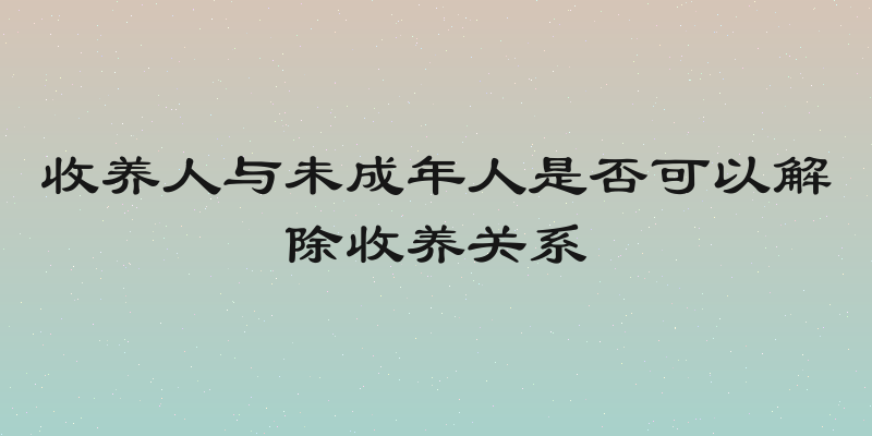 收养人与未成年人是否可以解除收养关系