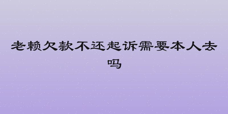 老赖欠款不还起诉需要本人去吗