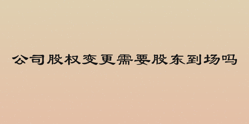 公司股权变更需要股东到场吗