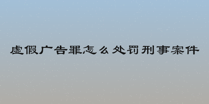 虚假广告罪怎么处罚刑事案件