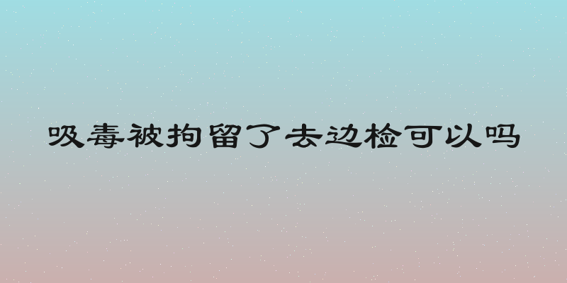 吸毒被拘留了去边检可以吗