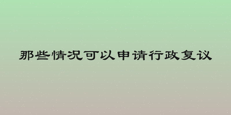 那些情况可以申请行政复议