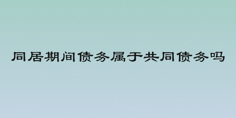 同居期间债务属于共同债务吗