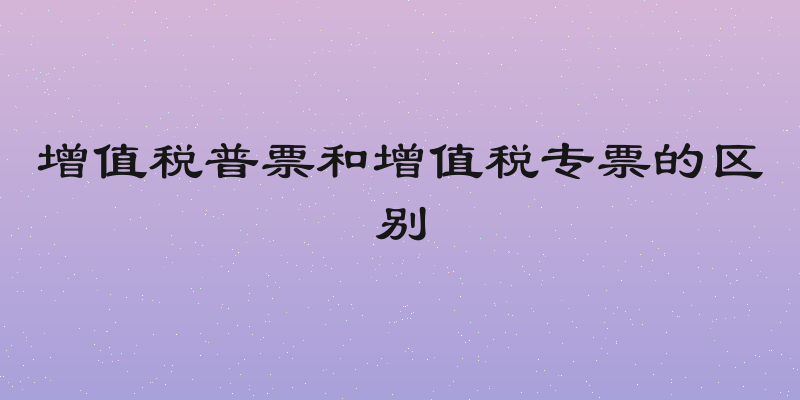 增值税普票和增值税专票的区别