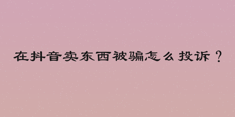 在抖音卖东西被骗怎么投诉？