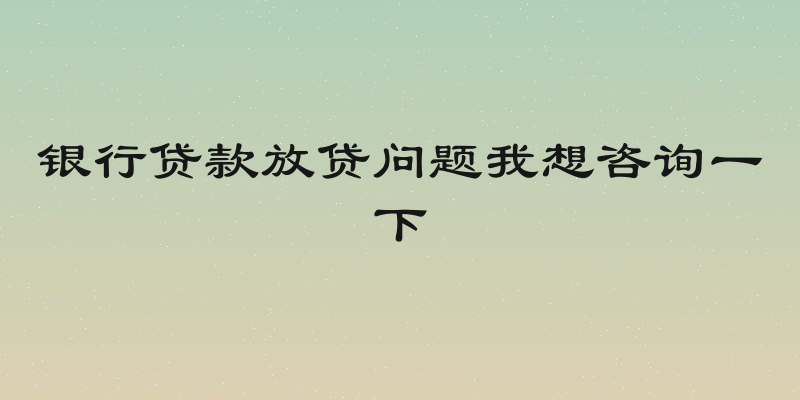 银行贷款放贷问题我想咨询一下