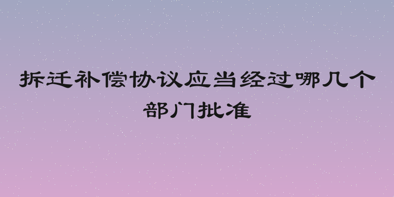 拆迁补偿协议应当经过哪几个部门批准