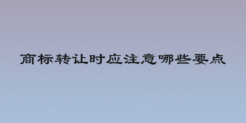 商标转让时应注意哪些要点