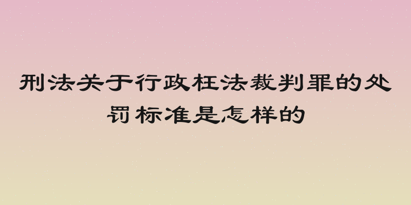 刑法关于行政枉法裁判罪的处罚标准是怎样的