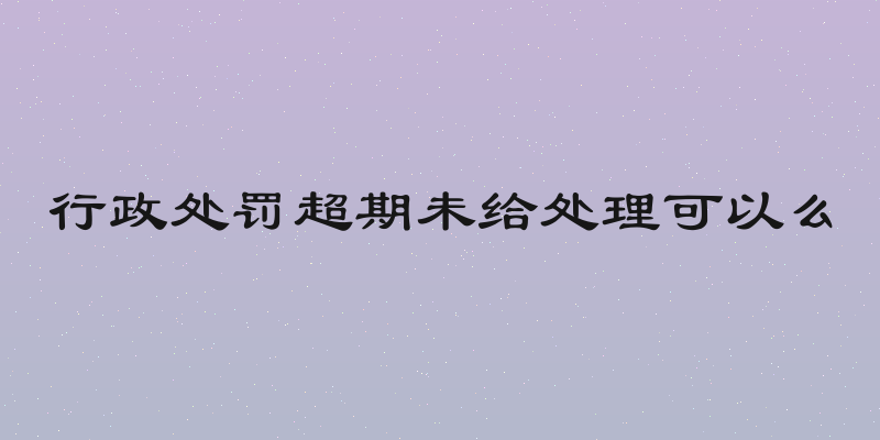 行政处罚超期未给处理可以么