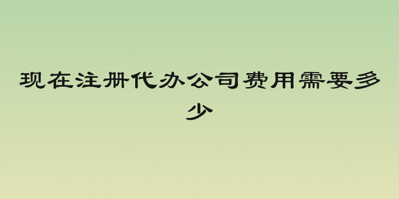 现在注册代办公司费用需要多少