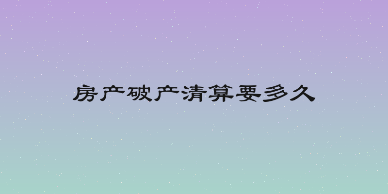 房产破产清算要多久