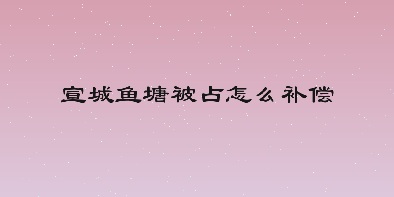 宣城鱼塘被占怎么补偿