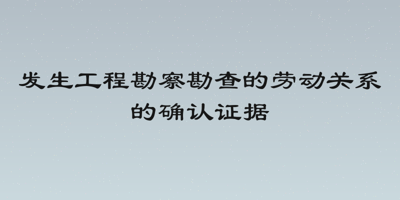 发生工程勘察勘查的劳动关系的确认证据