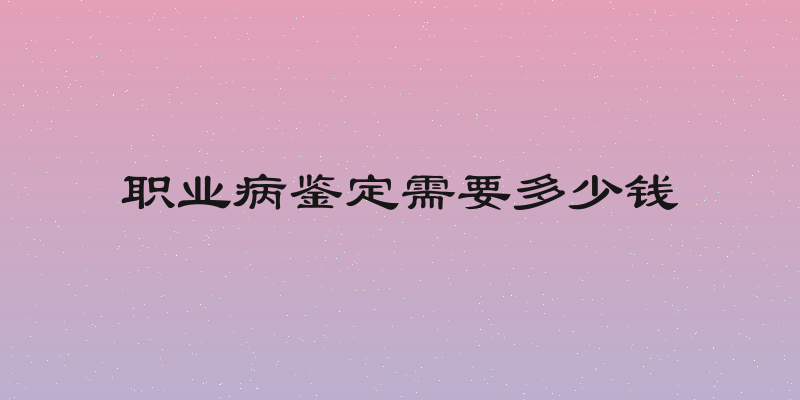 职业病鉴定需要多少钱