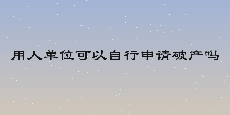 用人单位可以自行申请破产吗