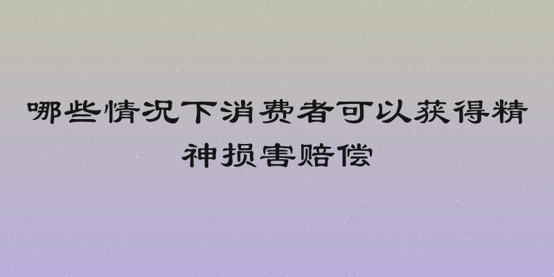 哪些情况下消费者可以获得精神损害赔偿