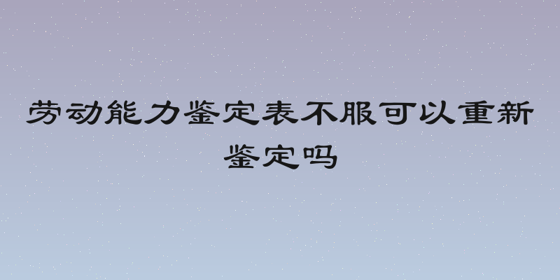 劳动能力鉴定表不服可以重新鉴定吗