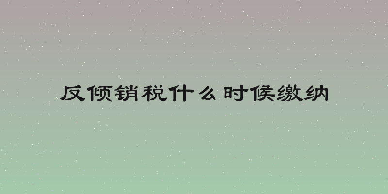 反倾销税什么时候缴纳