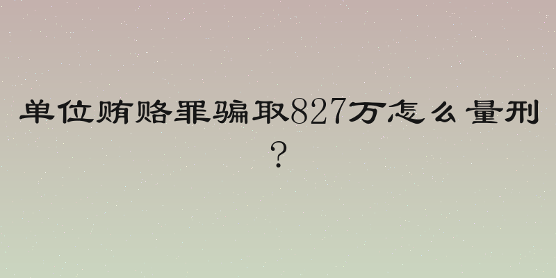 单位贿赂罪骗取827万怎么量刑?