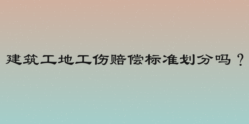 建筑工地工伤赔偿标准划分吗？