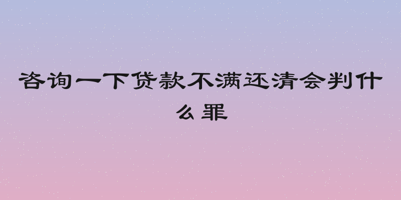 咨询一下贷款不满还清会判什么罪