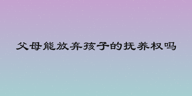 父母能放弃孩子的抚养权吗