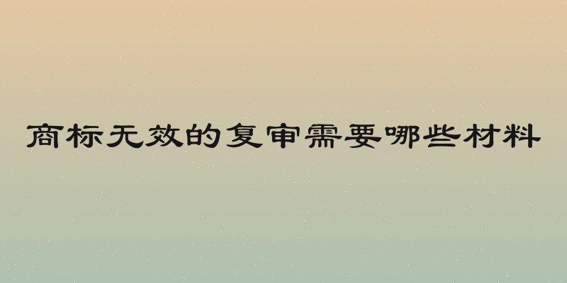 商标无效的复审需要哪些材料