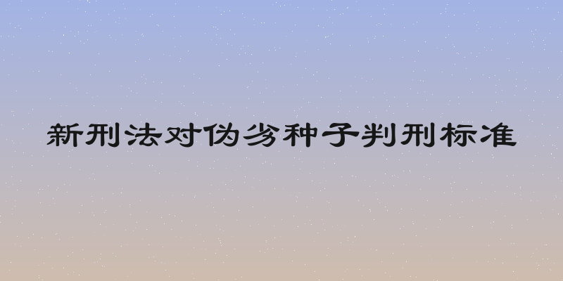 新刑法对伪劣种子判刑标准