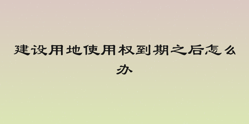 建设用地使用权到期之后怎么办