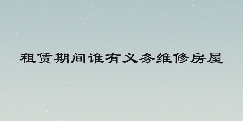 租赁期间谁有义务维修房屋
