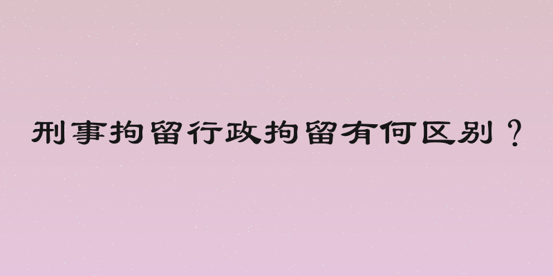 刑事拘留行政拘留有何区别？