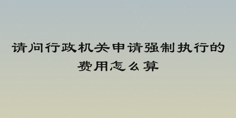 请问行政机关申请强制执行的费用怎么算