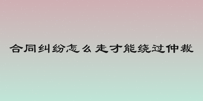 合同纠纷怎么走才能绕过仲裁