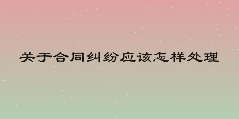 关于合同纠纷应该怎样处理