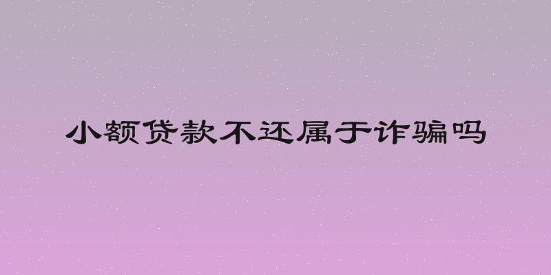 小额贷款不还属于诈骗吗