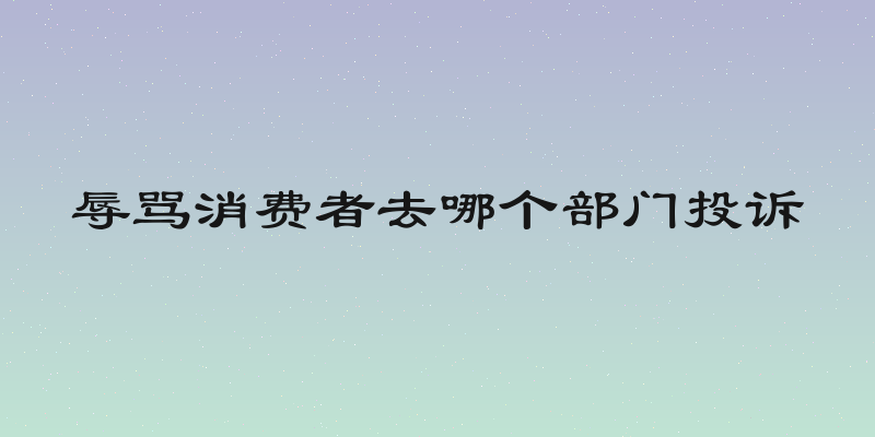 辱骂消费者去哪个部门投诉
