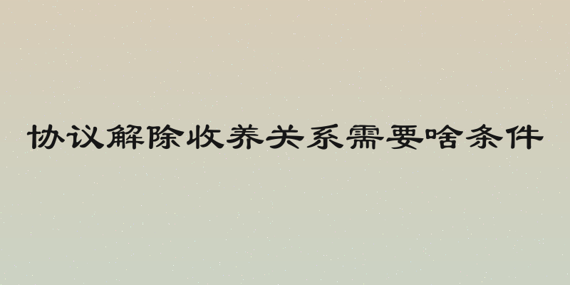 协议解除收养关系需要啥条件