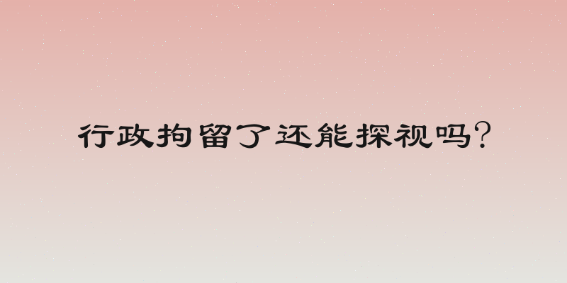行政拘留了还能探视吗?