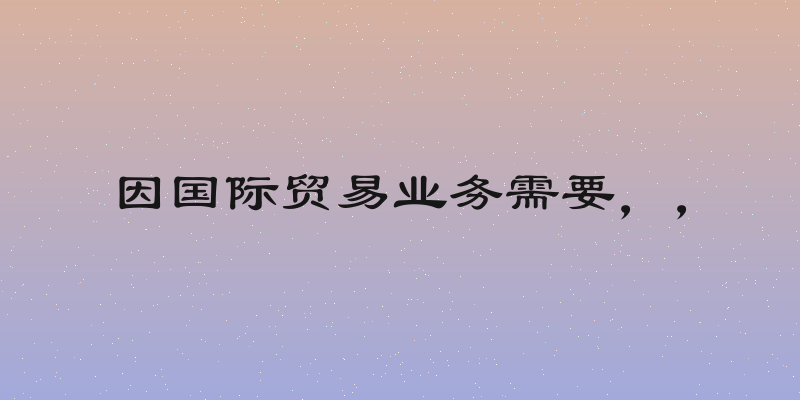 因国际贸易业务需要，，