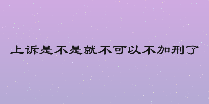 上诉是不是就不可以不加刑了