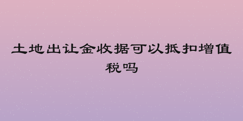 土地出让金收据可以抵扣增值税吗