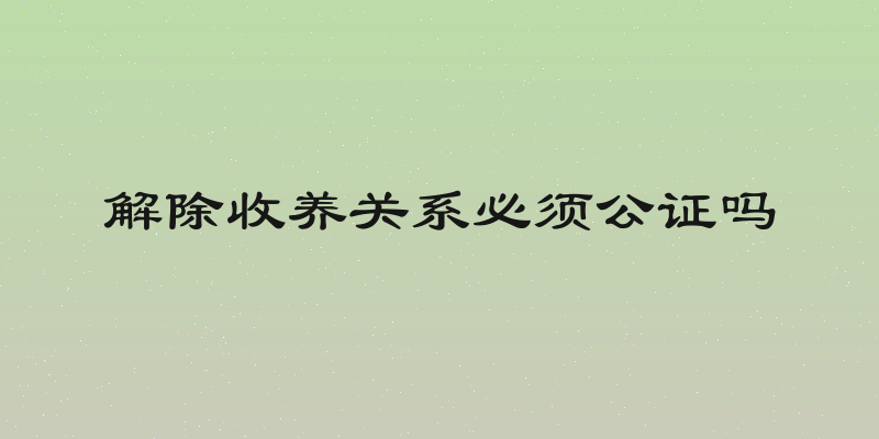 解除收养关系必须公证吗